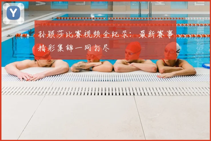 孙颖莎比赛视频全纪录：最新赛事精彩集锦一网打尽