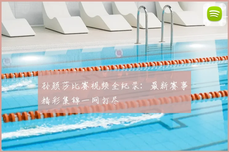 孙颖莎比赛视频全纪录：最新赛事精彩集锦一网打尽