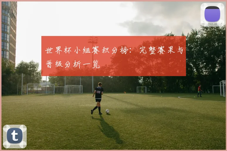 世界杯小组赛积分榜：完整赛果与晋级分析一览